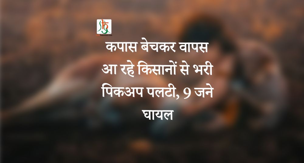 कपास बेचकर वापस आ रहे किसानों से भरी पिकअप पलटी, 9 जने घायल