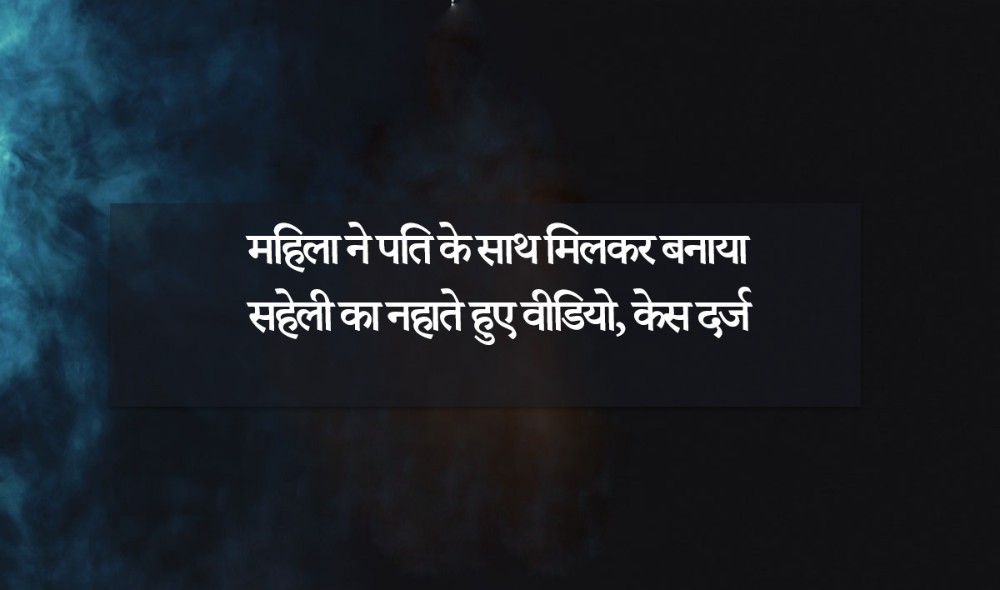 महिला ने पति के साथ मिलकर बनाया सहेली का नहाते हुए वीडियाे, केस दर्ज