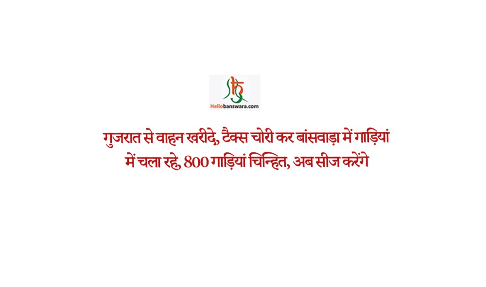 गुजरात से वाहन खरीदे, टैक्स चोरी कर बांसवाड़ा में गाड़ियां में चला रहे, 800 गाड़ियां चिन्हित, अब सीज करेंगे