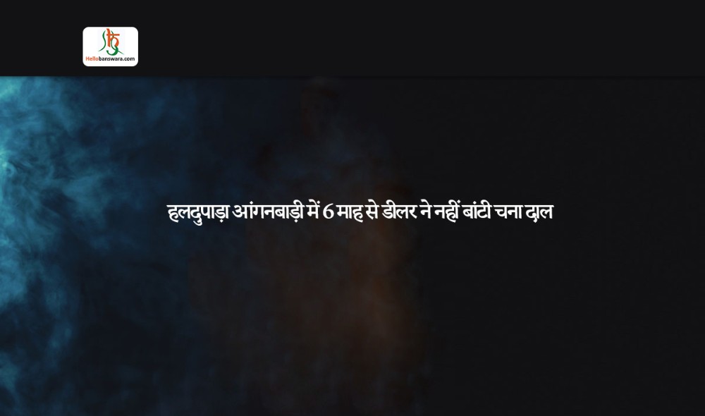 हलदुपाड़ा आंगनबाड़ी में 6 माह से डीलर ने नहीं बांटी चना दाल