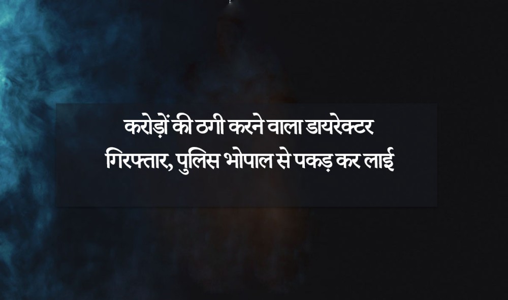 कराेड़ाें की ठगी करने वाला डायरेक्टर गिरफ्तार, पुलिस भाेपाल से पकड़ कर लाई